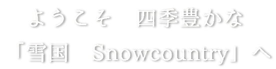 ようこそ 四季豊かな 「 雪国 Snowcountry」へ